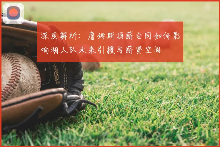 深度解析：詹姆斯顶薪合同如何影响湖人队未来引援与薪资空间