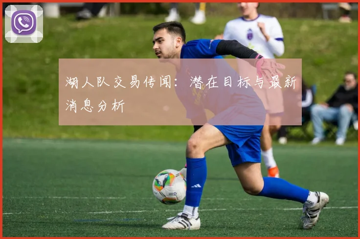 湖人队交易传闻：潜在目标与最新消息分析