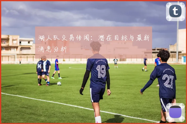 湖人队交易传闻：潜在目标与最新消息分析