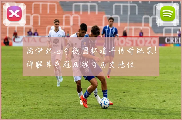诺伊尔七夺德国杯追平传奇纪录！详解其夺冠历程与历史地位
