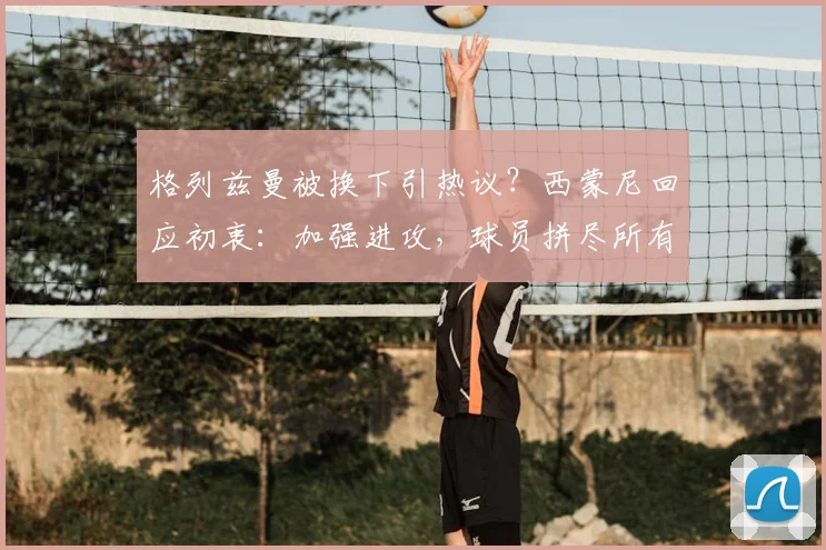 格列兹曼被换下引热议?西蒙尼回应初衷:加强进攻,球员拼尽所有
