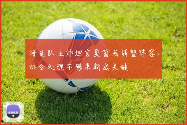 河南队主帅坦言夏窗或调整阵容，机会处理不够果断成关键