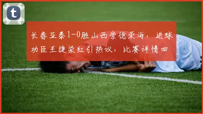 长春亚泰1-0胜山西崇德荣海，进球功臣王捷染红引热议，比赛详情回顾