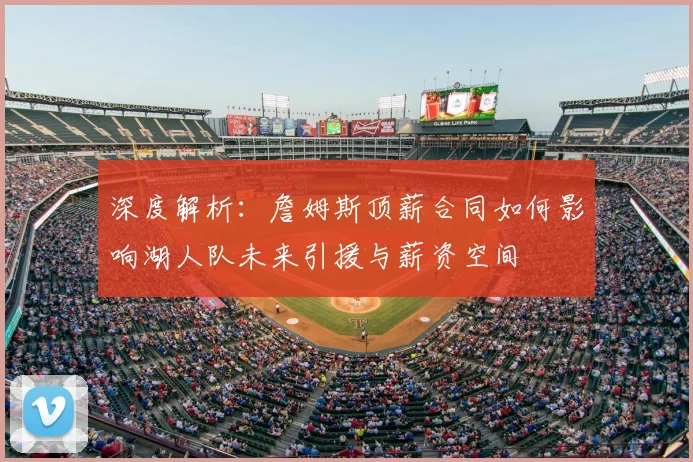 深度解析：詹姆斯顶薪合同如何影响湖人队未来引援与薪资空间