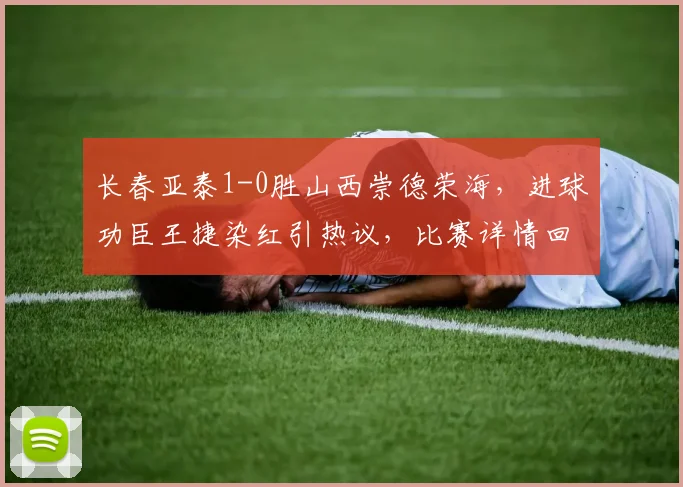 长春亚泰1-0胜山西崇德荣海，进球功臣王捷染红引热议，比赛详情回顾