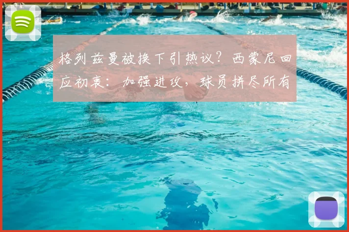 格列兹曼被换下引热议？西蒙尼回应初衷：加强进攻，球员拼尽所有