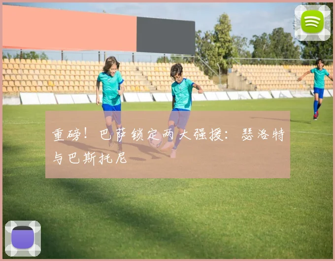 重磅!巴萨锁定两大强援:瑟洛特与巴斯托尼